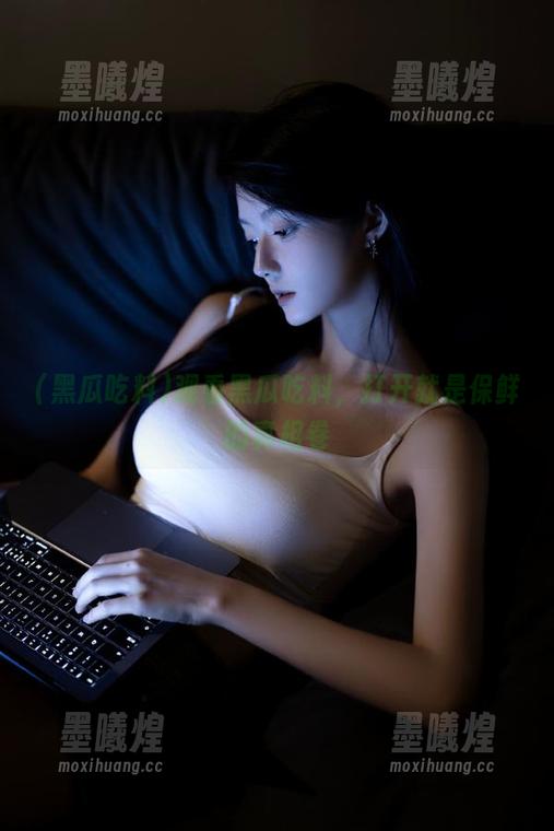 观看黑瓜吃料，打开就是保鲜的真相卷